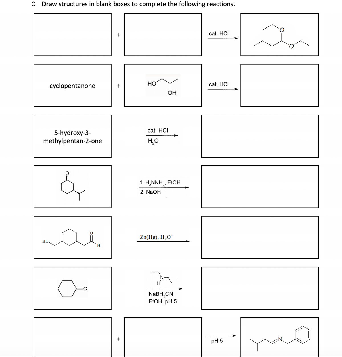 C. Draw structures in blank boxes to complete the following reactions.
cyclopentanone
5-hydroxy-3-
methylpentan-2-one
&
HO
H
HO
OH
cat. HCI
H₂O
1. H₂NNH₂, EtOH
2. NaOH
Zn(Hg), H3O+
NaBH3CN,
EtOH, pH 5
cat. HCI
cat. HCI
pH 5