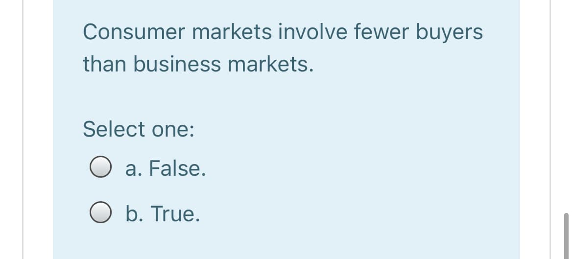Consumer markets involve fewer buyers
than business markets.
Select one:
O a. False.
O b. True.
