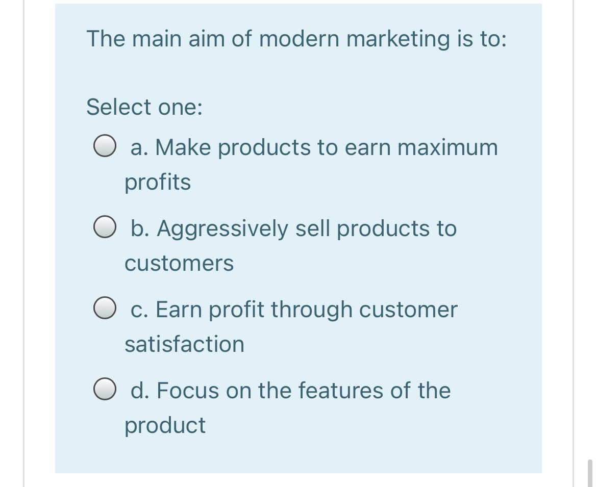 The main aim of modern marketing is to:
Select one:
O a. Make products to earn maximum
profits
O b. Aggressively sell products to
customers
c. Earn profit through customer
satisfaction
O d. Focus on the features of the
product
