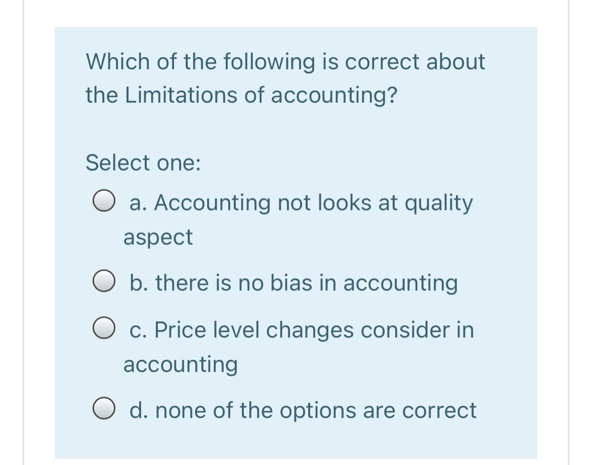 Which of the following is correct about
the Limitations of accounting?
Select one:
O a. Accounting not looks at quality
aspect
b. there is no bias in accounting
c. Price level changes consider in
accounting
O d. none of the options are correct
