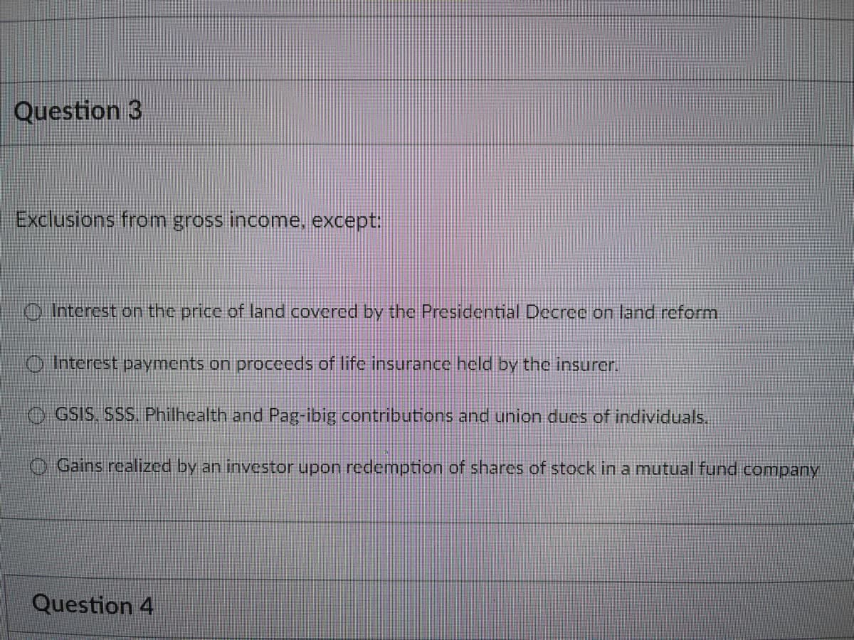 Question 3
Exclusions from gross income, except:
Interest on the price of land covered by the Presidential Decree on land reform
Interest payments on proceeds of life insurance held by the insurer.
GSIS, SSS, Philhealth and Pag-ibig contributions and union dues of individuals.
Gains realized by an investor upon redemption of shares of stock in a mutual fund company
Question 4