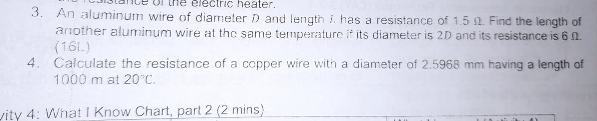 Ul the eléctric heater.
3. An aluminum wire of diameter D and length L has a resistance of 1.5 0. Find the length of
another aluminum wire at the same temperature if its diameter is 2D and its resistance is 6 2.
(16L)
Calculate the resistance of a copper wire with a diameter of 2.5968 mm having a length of
4.
1000 m at 20°C.
vity 4: What I Know Chart, part 2 (2 mins)
