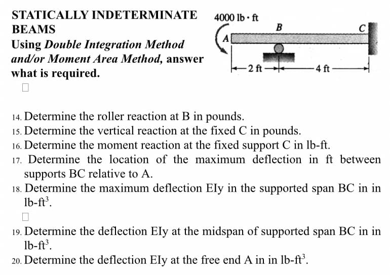 STATICALLY INDETERMINATE
BEAMS
Using Double Integration Method
and/or Moment Area Method, answer
-2 ft-
-4 ft-
what is required.
0
14. Determine the roller reaction at B in pounds.
15. Determine the vertical reaction at the fixed C in pounds.
16. Determine the moment reaction at the fixed support C in lb-ft.
17. Determine the location of the maximum deflection in ft between
supports BC relative to A.
18. Determine the maximum deflection Ely in the supported span BC in in
lb-ft³.
19. Determine the deflection Ely at the midspan of supported span BC in in
lb-ft³.
20. Determine the deflection Ely at the free end A in in lb-ft³.
4000 lb. ft
B
C