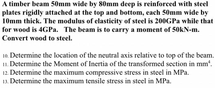 A timber beam 50mm wide by 80mm deep is reinforced with steel
plates rigidly attached at the top and bottom, each 50mm wide by
10mm thick. The modulus of elasticity of steel is 200GPa while that
for wood is 4GPa. The beam is to carry a moment of 50kN-m.
Convert wood to steel.
10. Determine the location of the neutral axis relative to top of the beam.
11. Determine the Moment of Inertia of the transformed section in mm*.
12. Determine the maximum compressive stress in steel in MPa.
13. Determine the maximum tensile stress in steel in MPa.