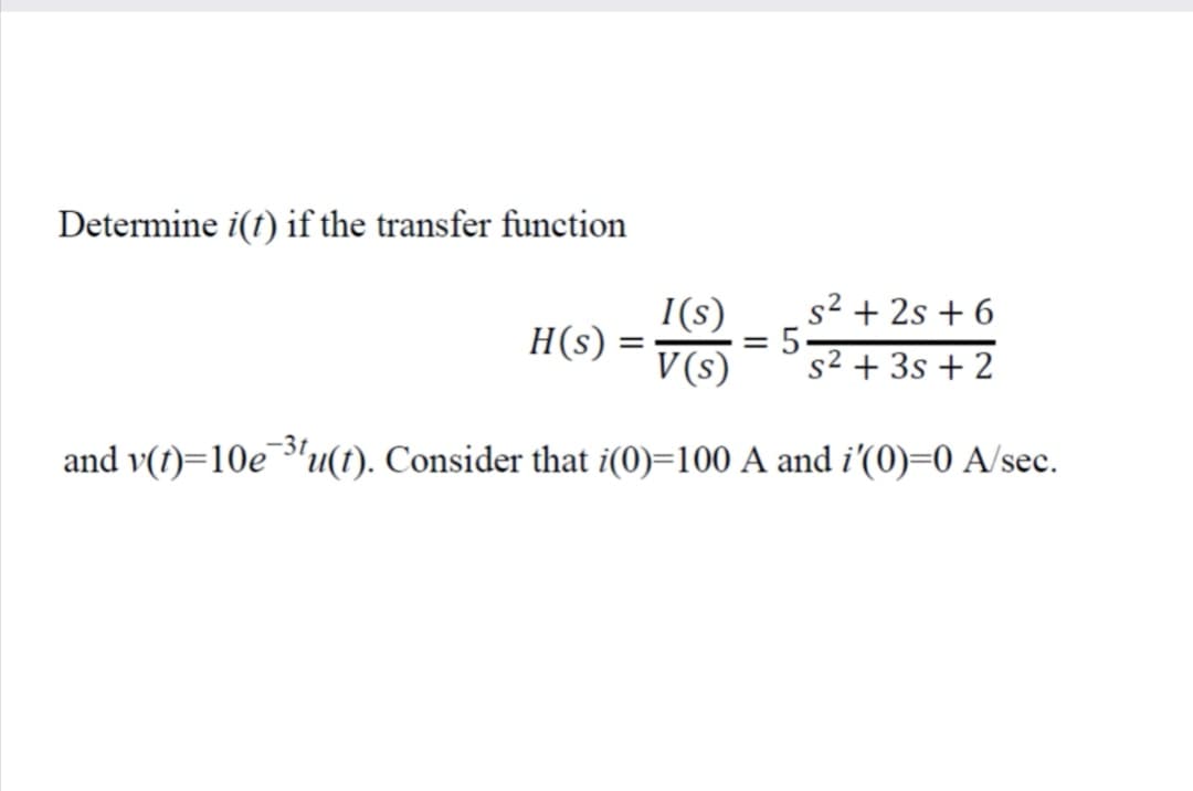 Determine i(t) if the transfer function
I(s)
s2 + 2s + 6
H(s) =
= 5-
s2 + 3s + 2
V (s)
-3t
and v(t)=10e"u(t). Consider that i(0)=100 A and i'(0)=0 A/sec.
