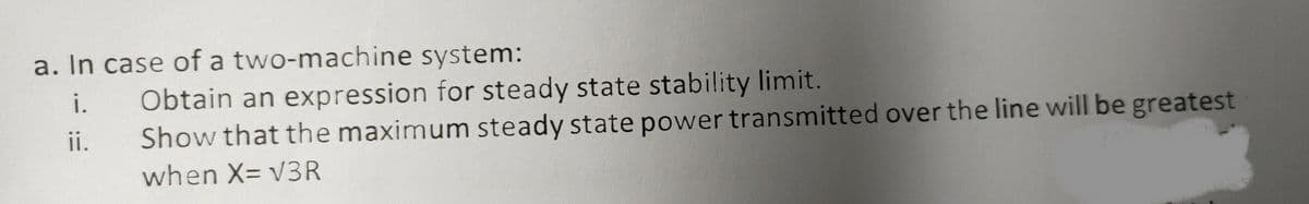 a. In case of a two-machine system:
Obtain an expression for steady state stability limit.
Show that the maximum steady state power transmitted over the line will be greatest
i.
ii.
when X= V3R
