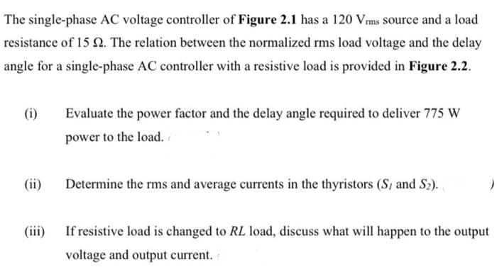The single-phase AC voltage controller of Figure 2.1 has a 120 Vms source and a load
resistance of 15 N. The relation between the normalized rms load voltage and the delay
angle for a single-phase AC controller with a resistive load is provided in Figure 2.2.
(i)
Evaluate the power factor and the delay angle required to deliver 775 W
power to the load.
(ii)
Determine the rms and average currents in the thyristors (S, and S2)..
(iii)
If resistive load is changed to RL load, discuss what will happen to the output
voltage and output current.
