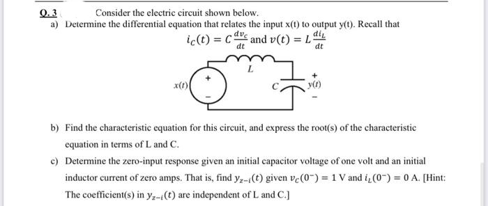 Q.3
a) Determine the differential equation that relates the input x(t) to output y(t). Recall that
Consider the electric circuit shown below.
ic(t) = ce and v(t) = L
di
dt
dt
x(1)
y(t)
b) Find the characteristic equation for this circuit, and express the root(s) of the characteristic
equation in terms of L and C.
c) Determine the zero-input response given an initial capacitor voltage of one volt and an initial
inductor current of zero amps. That is, find yz-i(t) given ve(0-) = 1 V and i(0) = 0 A. [Hint:
%3D
The coefficient(s) in y,-(t) are independent of L and C.]
