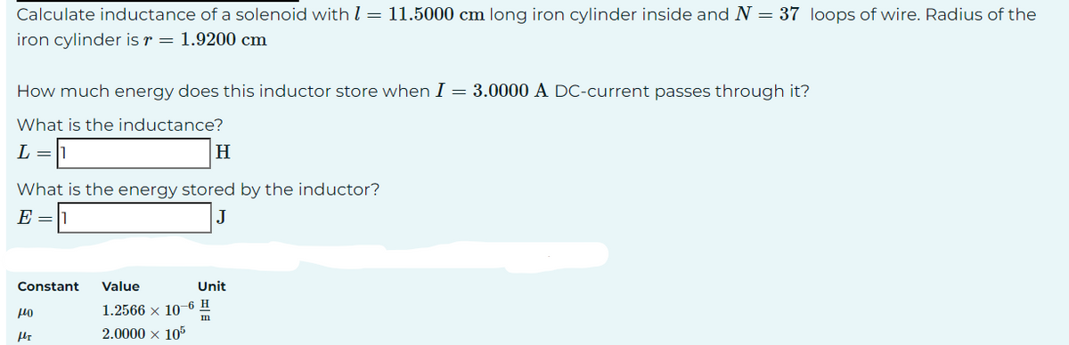 Calculate inductance of a solenoid with = 11.5000 cm long iron cylinder inside and N = 37 loops of wire. Radius of the
iron cylinder is r= 1.9200 cm
How much energy does this inductor store when I = 3.0000 A DC-current passes through it?
What is the inductance?
L =
H
What is the energy stored by the inductor?
E = 1
J
Constant
440
fr
Value
1.2566 × 10-6 H
m
2.0000 × 105
Unit