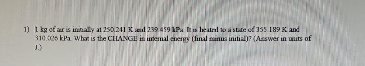 1) 1 kg of air is initially at 250.241 K and 239.459 kPa. It is heated to a state of 355.189 K and
310.026 kPa. What is the CHANGE in internal energy (final minus initial)? (Answer in units of
J.)
