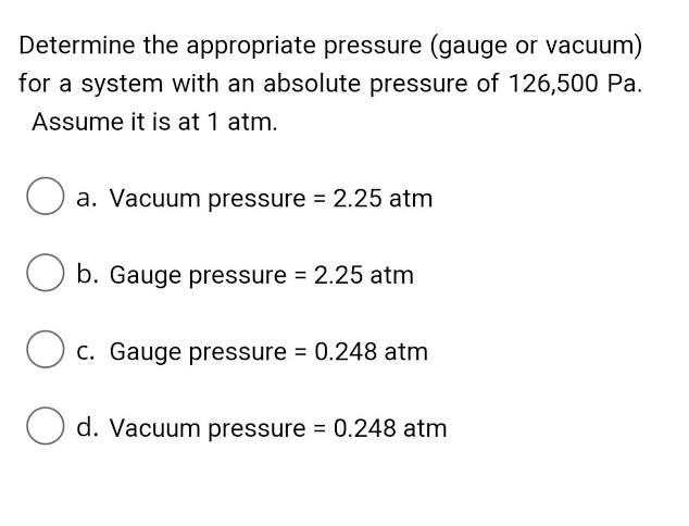 Determine the appropriate pressure (gauge or vacuum)
for a system with an absolute pressure of 126,500 Pa.
Assume it is at 1 atm.
O a. Vacuum pressure = 2.25 atm
b. Gauge pressure = 2.25 atm
c. Gauge pressure = 0.248 atm
O d. Vacuum pressure = 0.248 atm