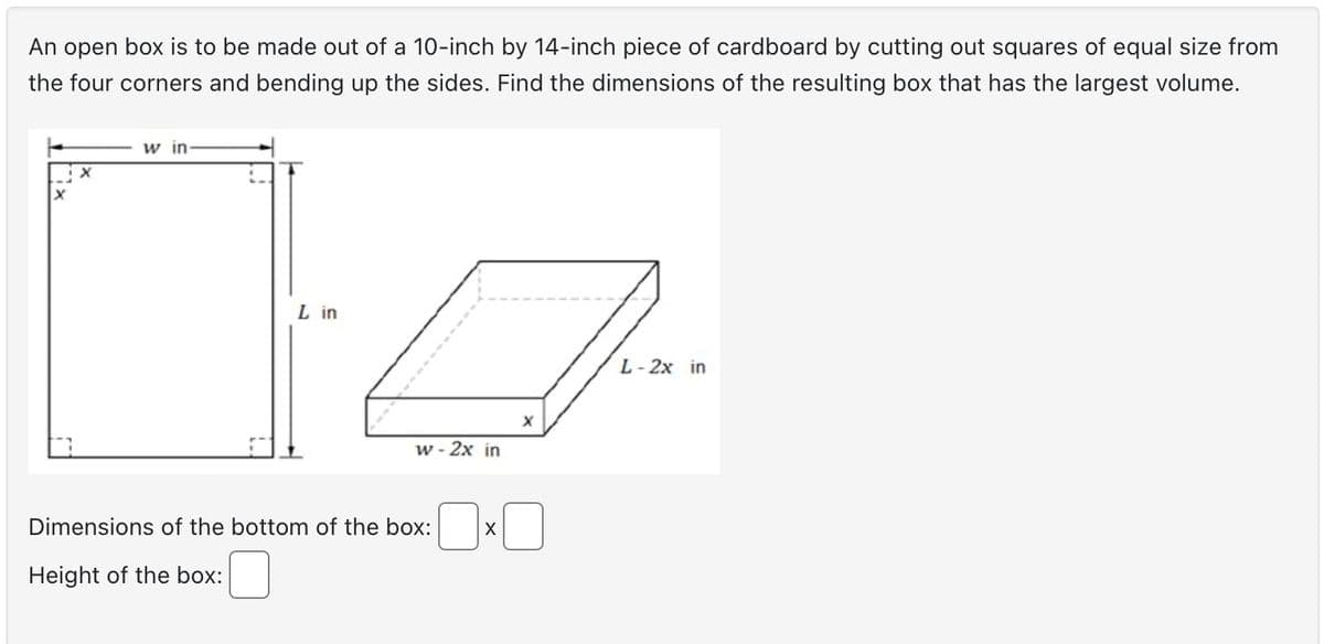 An open box is to be made out of a 10-inch by 14-inch piece of cardboard by cutting out squares of equal size from
the four corners and bending up the sides. Find the dimensions of the resulting box that has the largest volume.
w in-
L in
w - 2x in
Dimensions of the bottom of the box:
Height of the box:
X
X
L-2x in