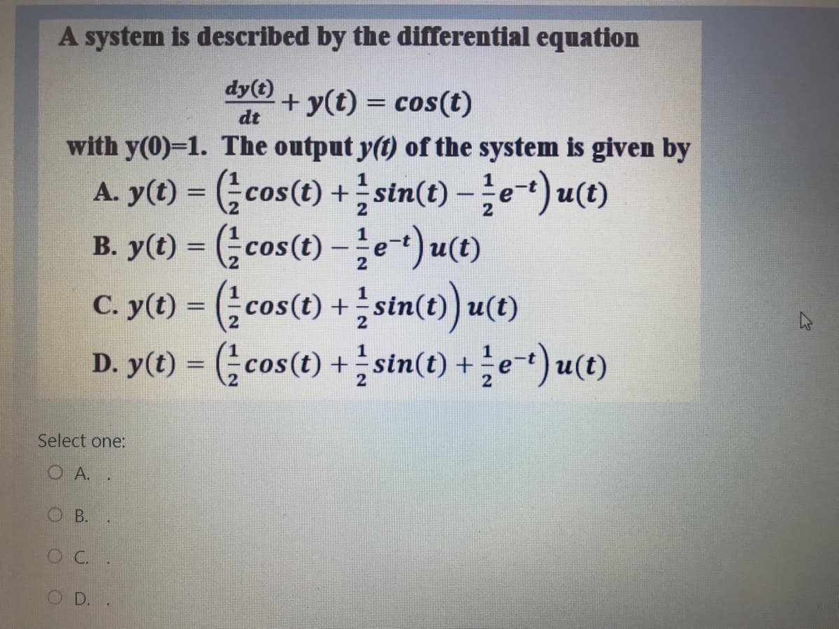 A system is described by the differential equation
dy(t)
+ y(t) = cos(t)
%3D
dt
with y(0)=1. The output y(t) of the system is given by
A. y(t) = (cos(t) +sin(t) -e) u(t)
B. y() = (cos(t)-글e+)u(0)
cos(t) +stn(t) u(t)
D. y(t) = (;cos(t) +sin(t) +e-t) u(t)
со
%3D
Select one:
O A. .
O B.
OC.
D.
