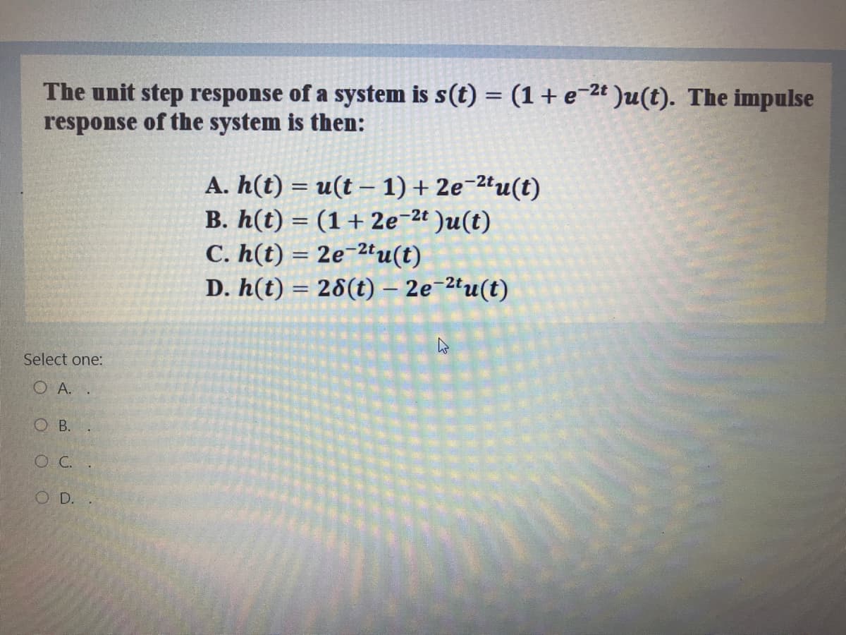 The unit step response of a system is s(t) = (1+ e-2t )u(t). The impulse
response of the system is then:
A. h(t) = u(t – 1) + 2e¯2tu(t)
B. h(t) = (1+ 2e-2¢ )u(t)
C. h(t) = 2e-2tu(t)
D. h(t) = 28(t) – 2e-2ªu(t)
|
%3D
Select one:
O A. .
O B.
O C.
OD.
