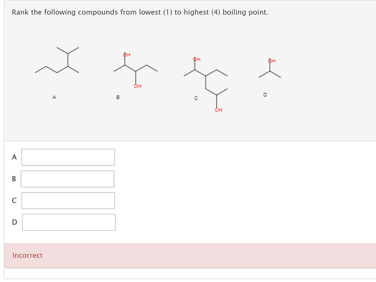 Rank the following compounds from lowest (1) to highest (4) boiling point.
DH
D
A
B
A
C
Incorrect
B.
