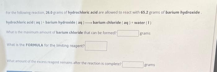 For the following reaction, 26.0 grams of hydrochloric
hydrochloric acid (aq) + barium hydroxide (aq).
What is the maximum amount of barium chloride that can be formed?
acid are allowed to react with 65.2 grams of barium hydroxide.
barium chloride (aq) + water (1)
What is the FORMULA for the limiting reagent?
What amount of the excess reagent remains after the reaction is complete?
grams:
grams