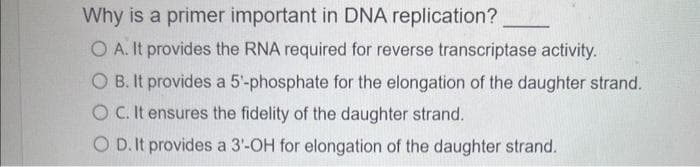 Why is a primer important in DNA replication?
O A. It provides the RNA required for reverse transcriptase activity.
O B. It provides a 5'-phosphate for the elongation of the daughter strand.
OC. It ensures the fidelity of the daughter strand.
O D. It provides a 3'-OH for elongation of the daughter strand.