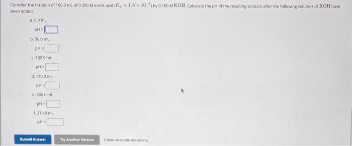 Consider the titration of 100.0 mL of 0.200 M acetic acid (K, 1.8 x 10) by 0.100 M KOH. Calculate the pH of the resulting solution after the following volumes of KOH have
been added.
a.0.0 mL
pH =
b. 50.0 mL
pH-
c 100.0 mL
pH=
d. 170,0 mL
pH-
e. 200.0 mL
pH=
f. 270.0 mL
pH-
Submit Answer
Try Another Version
3 Item attempts remaining
