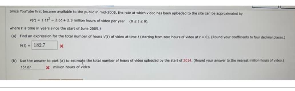 Since YouTube first became available to the public in mid-2005, the rate at which video has been uploaded to the site can be approximated by
v(t)=1.1²2-2.6t+2.3 million hours of video per year (0sts 9),
where t is time in years since the start of June 2005.1
(a) Find an expression for the total number of hours V(t) of video at time t (starting from zero hours of video at t= 0). (Round your coefficients to four decimal places.)
V(t)- 182.7
x
(b) Use the answer to part (a) to estimate the total number of hours of video uploaded by the start of 2014. (Round your answer to the nearest million hours of video.)
x million hours of video
157.87