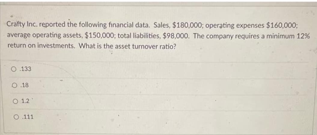 Crafty Inc. reported the following financial data. Sales, $180,000; operating expenses $160,000;
average operating assets, $150,000; total liabilities, $98,000. The company requires a minimum 12%
return on investments. What is the asset turnover ratio?
O.133
O.18
O 1.2
O .111