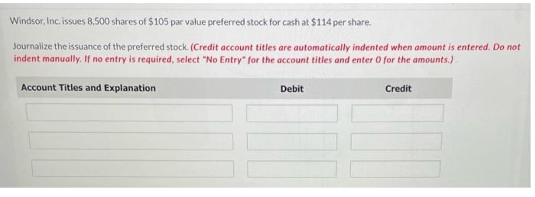 Windsor, Inc. issues 8,500 shares of $105 par value preferred stock for cash at $114 per share.
Journalize the issuance of the preferred stock. (Credit account titles are automatically indented when amount is entered. Do not
indent manually. If no entry is required, select "No Entry" for the account titles and enter 0 for the amounts.)
Account Titles and Explanation
Debit
Credit