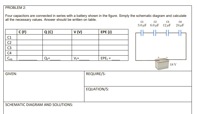 PROBLEM 2:
Four capacitors are connected in series with a battery shown in the figure. Simply the schematic diagram and calculate
all the necessary values. Answer should be written on table.
Ci
3.0 μF 6.0 μΕ 12 μF 24μΕ
C2
C3
C4
C (F)
Q (C)
v (V)
ЕРЕ ()
C1
C2
C3
C4
Ceq
Q=
V=
EPE =
%3D
18 V
GIVEN:
REQUIRE/S:
EQUATION/S:
SCHEMATIC DIAGRAM AND SOLUTIONS:
