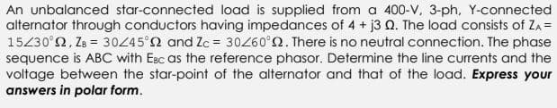 An unbalanced star-connected load is supplied from a 400-V, 3-ph, Y-connected
alternator through conductors having impedances of 4 + j3 Q. The load consists of ZA =
15/30°92, ZB = 30/45°22 and Zc = 30/60°02. There is no neutral connection. The phase
sequence is ABC with Esc as the reference phasor. Determine the line currents and the
voltage between the star-point of the alternator and that of the load. Express your
answers in polar form.