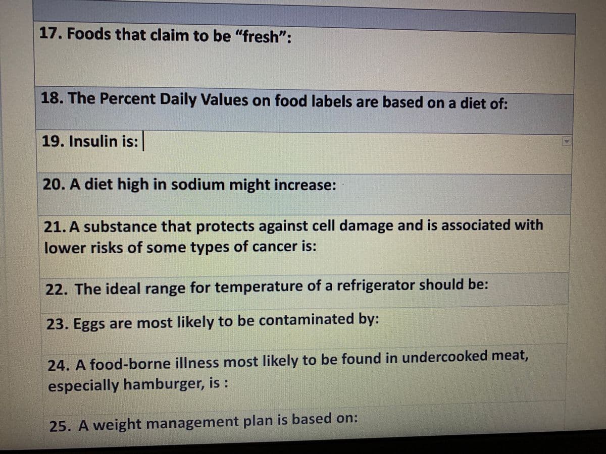 17. Foods that claim to be "fresh":
18. The Percent Daily Values on food labels are based on a diet of:
19. Insulin is:
20. A diet high in sodium might increase:
21. A substance that protects against cell damage and is associated with
lower risks of some types of cancer is:
22. The ideal range for temperature of a refrigerator should be:
23. Eggs are most likely to be contaminated by:
24. A food-borne illness most likely to be found in undercooked meat,
especially hamburger, is :
25. A weight management plan is based on:
