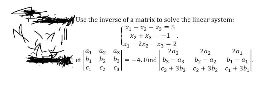 Use the inverse of a matrix to solve the linear system:
X1- X2 - x3 = 5
X2 + x3 = -1 .
(X1– 2x2 - X3 = 2
az
= -4. Find |b3 – a3
2a1
2a2
b2 - a2
a1
a2
2az
b1 - a1
Let b1 b2 b3
C1
C3
Ic3 +3b3 C2 + 3b2 C1 +3b1
C2
