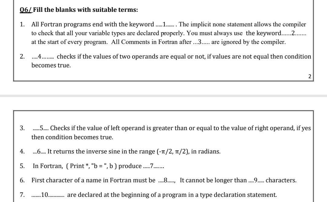 06/ Fill the blanks with suitable terms:
1. All Fortran programs end with the keyword . .. The implicit none statement allows the compiler
to check that all your variable types are declared properly. You must always use the keyword.. .
at the start of every program. All Comments in Fortran after ...3.. are ignored by the compiler.
2.
..4 . checks if the values of two operands are equal or not, if values are not equal then condition
becomes true.
3.
. Checks if the value of left operand is greater than or equal to the value of right operand, if yes
then condition becomes true.
4.
. It returns the inverse sine in the range (-T/2, 1/2), in radians.
5.
In Fortran, (Print *, "b = ", b ) produce .
6. First character of a name in Fortran must be .8.., It cannot be longer than....9.. characters.
....J.....
7.
.10. . are declared at the beginning of a program in a type declaration statement.
