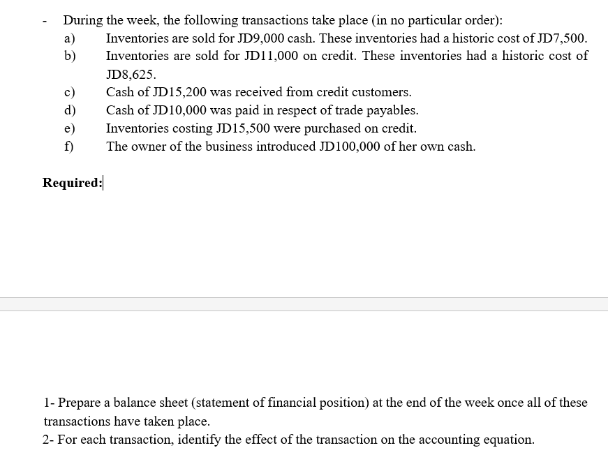 During the week, the following transactions take place (in no particular order):
а)
b)
Inventories are sold for JD9,000 cash. These inventories had a historic cost of JD7,500.
Inventories are sold for JD11,000 on credit. These inventories had a historic cost of
JD8,625.
Cash of JD15,200 was received from credit customers.
Cash of JD10,000 was paid in respect of trade payables.
c)
d)
Inventories costing JD15,500 were purchased on credit.
The owner of the business introduced JD100,000 of her own cash.
e)
f)
Required:
1- Prepare a balance sheet (statement of financial position) at the end of the week once all of these
transactions have taken place.
2- For each transaction, identify the effect of the transaction on the accounting equation.
