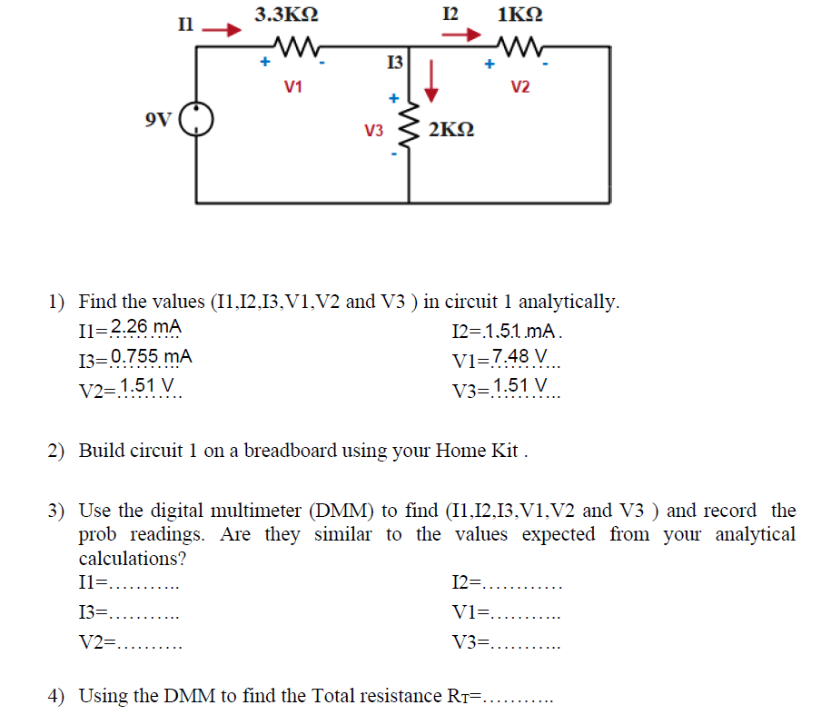 3.3KN
12
1KO
Il
13
V1
V2
9V
V3
2ΚΩ
1) Find the values (I1,12,13,V1,V2 and V3 ) in circuit 1 analytically.
Il=2.26 mA
13=0.755 mA
12=.1,5.1 mA.
V1=7.48 V
V3= 1.51 V
V2= 1.51 V
2) Build circuit 1 on a breadboard using your Home Kit .
3) Use the digital multimeter (DMM) to find (I1,12,13,V1,V2 and V3 ) and record the
prob readings. Are they similar to the values expected from your analytical
calculations?
Il=.. .
12=.....
13=....
V1=......
V2=.....
V3=.....
4) Using the DMM to find the Total resistance RT=.
+
