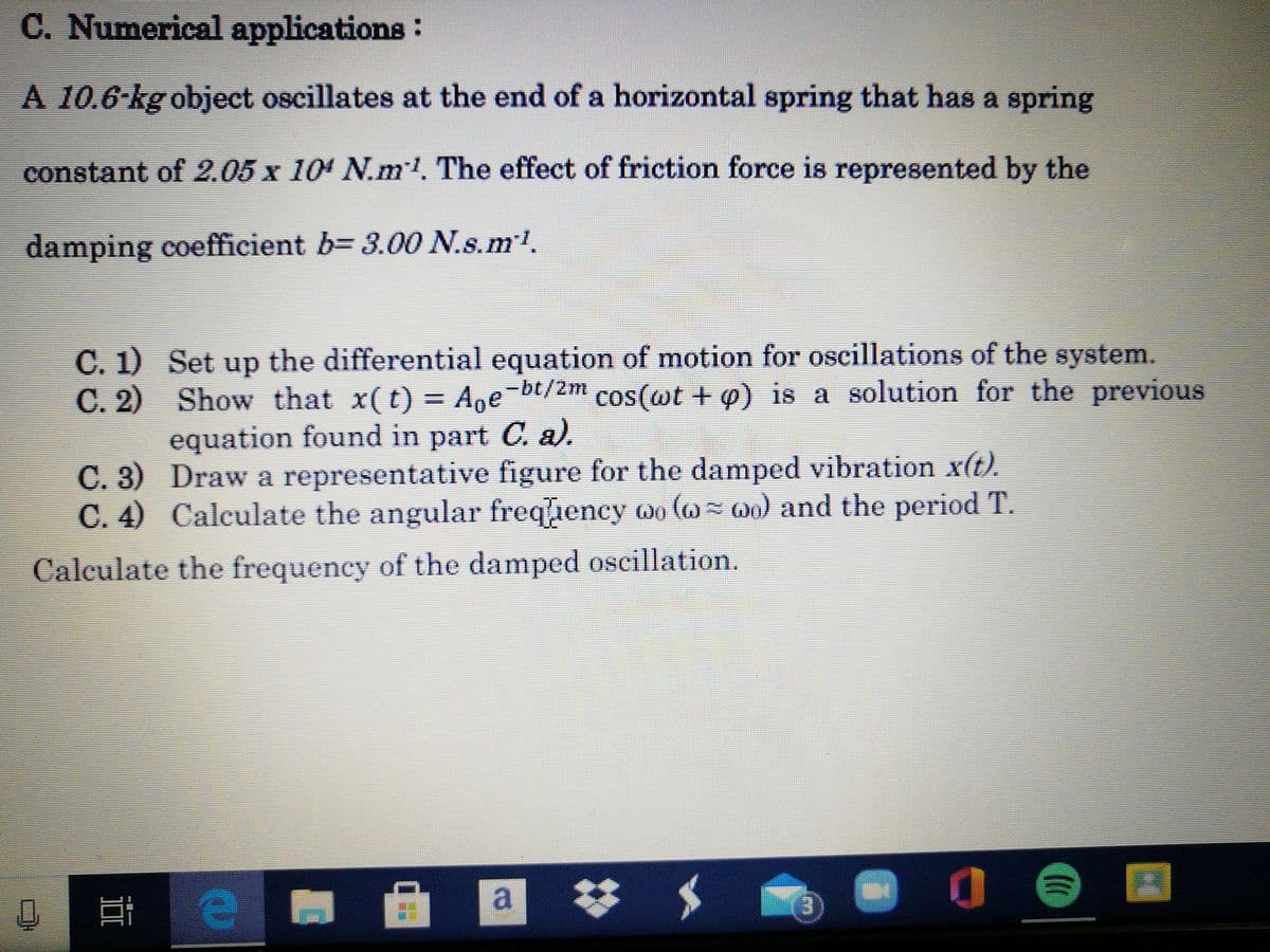 C. Numerical applications:
A 10.6-kg object oscillates at the end of a horizontal spring that has a spring
constant of 2.05 x 104 N.ml. The effect of friction force is represented by the
damping coefficient b= 3.00 N.s.ml.
C. 1) Set up the differential equation of motion for oscillations of the system.
C. 2) Show that x(t) = Ane-bt/2m
equation found in part C. a).
C. 3) Draw a representative figure for the damped vibration x(t).
C. 4) Calculate the angular freqiency oo ( 00) and the period T.
cos(@t + o) is a solution for the previous
Calculate the frequency of the damped oscillation.
梦 $
(3)
a.
