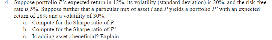 4. Suppose portfolio P's expected return in 12%, its volatility (standard deviation) is 20%, and the risk-free
rate is 5%. Suppose further that a particular mix of asset i and P yields a portfolio P’with an expected
return of 18% and a volatility of 30%.
a. Compute for the Sharpe ratio of P.
b. Compute for the Sharpe ratio of P'.
Is adding asset i beneficial? Explain.
