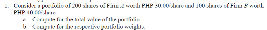 1. Consider a portfolio of 200 shares of Firm A worth PHP 30.00/share and 100 shares of Firm B worth
PHP 40.00/share.
a. Compute for the total value of the portfolio.
b. Compute for the respective portfolio weights.
