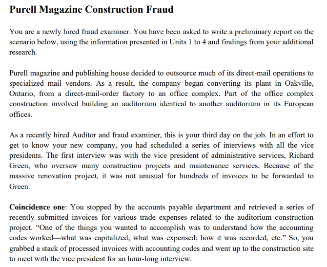 Purell Magazine Construction Fraud
You are a newly hired fraud examiner. You have been asked to write a preliminary report on the
scenario below, using the information presented in Units 1 to 4 and findings from your additional
research.
Purell magazine and publishing house decided to outsource much of its direct-mail operations to
specialized mail vendors. As a result, the company began converting its plant in Oakville,
Ontario, from a direct-mail-order factory to an office complex. Part of the office complex
construction involved building an auditorium identical to another auditorium in its European
offices.
As a recently hired Auditor and fraud examiner, this is your third day on the job. In an effort to
get to know your new company, you had scheduled a series of interviews with all the vice
presidents. The first interview was with the vice president of administrative services, Richard
Green, who oversaw many construction projects and maintenance services. Because of the
massive renovation project, it was not unusual for hundreds of invoices to be forwarded to
Green.
Coincidence one: You stopped by the accounts payable department and retrieved a series of
recently submitted invoices for various trade expenses related to the auditorium construction
project. “One of the things you wanted to accomplish was to understand how the accounting
codes worked-what was capitalized; what was expensed; how it was recorded, etc." So, you
grabbed a stack of processed invoices with accounting codes and went up to the construction site
to meet with the vice president for an hour-long interview.
