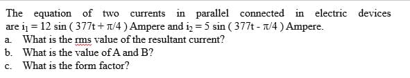 The equation of two currents in parallel connected in electric devices
are i = 12 sin ( 377t + T/4 ) Ampere and i, = 5 sin ( 377t - T/4 ) Ampere.
a. What is the ms value of the resultant current?
b. What is the value of A and B?
c. What is the form factor?
