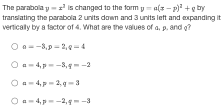 The parabola y = x² is changed to the form y = a(x − p)² + q by
translating the parabola 2 units down and 3 units left and expanding it
vertically by a factor of 4. What are the values of a, p, and q?
a = -3, p = 2, q = 4
O a=4, p = -3, q = -2
O a=4, p = 2,q=3
O a=4, p = -2, q = -3