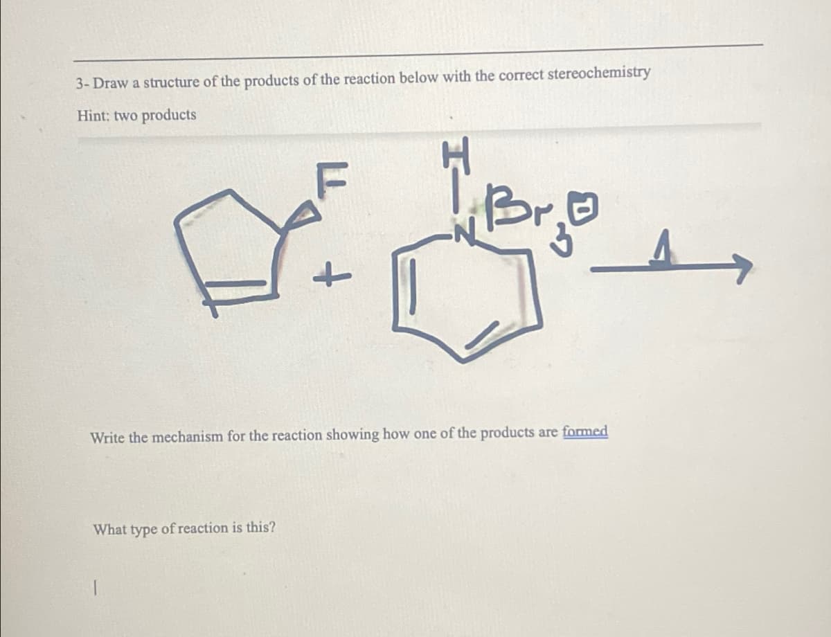 3- Draw a structure of the products of the reaction below with the correct stereochemistry
Hint: two products
+
Write the mechanism for the reaction showing how one of the products are formed
What type of reaction is this?
