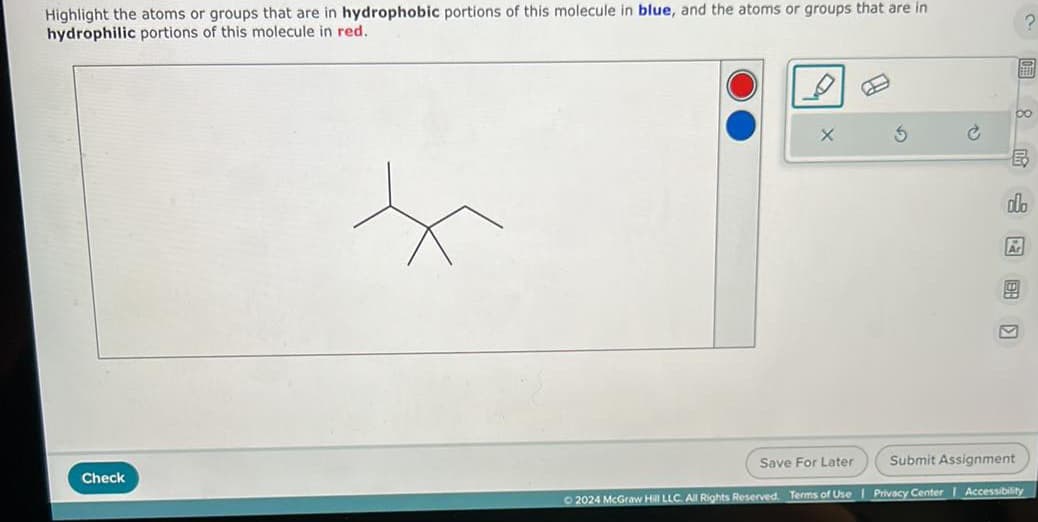 Highlight the atoms or groups that are in hydrophobic portions of this molecule in blue, and the atoms or groups that are in
hydrophilic portions of this molecule in red.
X
G
Check
2024 McGraw Hill LLC. All Rights Reserved. Terms of Use | Privacy Center | Accessibility
Save For Later
Submit Assignment
8
E
olo
Ar
?