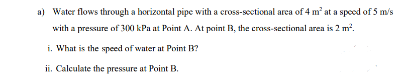 a) Water flows through a horizontal pipe with a cross-sectional area of 4 m? at a speed of 5 m/s
with a pressure of 300 kPa at Point A. At point B, the cross-sectional area is 2 m?.
i. What is the speed of water at Point B?
ii. Calculate the pressure at Point B.
