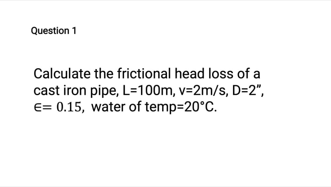 Question 1
Calculate the frictional head loss of a
cast iron pipe, L=100m, v=2m/s, D=2",
E= 0.15, water of temp=20°C.
