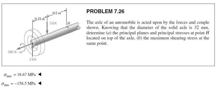 PROBLEM 7.26
0.2 m
The axle of an automobile is acted upon by the forces and couple
shown. Knowing that the diameter of the solid axle is 32 mm,
determine (a) the principal planes and principal stresses at point H
located on top of the axle, (b) the maximum shearing stress at the
same point.
3 kN
350 N- m
3 kN
Omax = 18.67 MPa
= -158,5 MPa
O min
