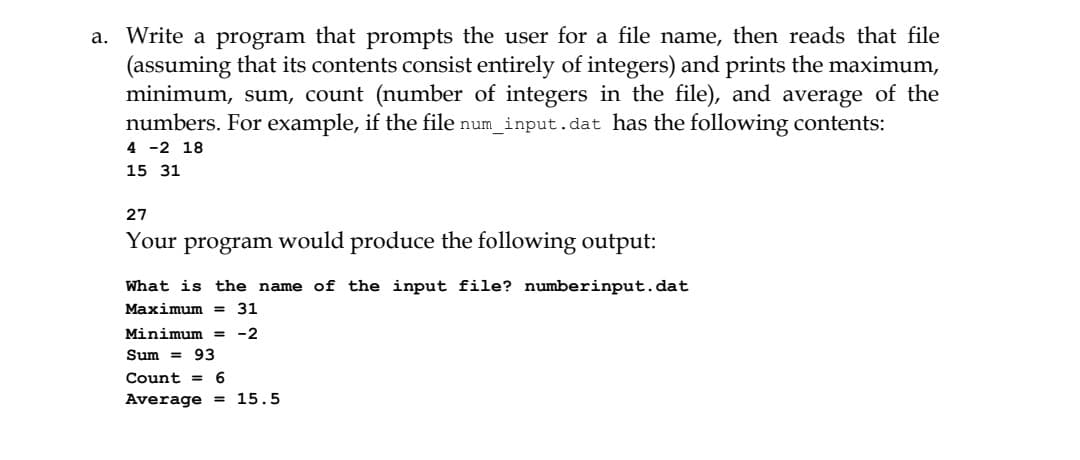a. Write a program that prompts the user for a file name, then reads that file
(assuming that its contents consist entirely of integers) and prints the maximum,
minimum, sum, count (number of integers in the file), and average of the
numbers. For example, if the file num_input.dat has the following contents:
4 -2 18
15 31
27
Your program would produce the following output:
What is the name of the input file? numberinput.dat
Maximum = 31
Minimum = -2
Sum = 93
Count =
6
Average = 15.5

