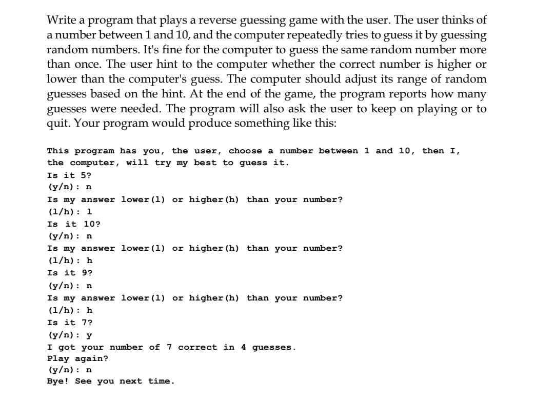 Write a program that plays a reverse guessing game with the user. The user thinks of
a number between 1 and 10, and the computer repeatedly tries to guess it by guessing
random numbers. It's fine for the computer to guess the same random number more
than once. The user hint to the computer whether the correct number is higher or
lower than the computer's guess. The computer should adjust its range of random
guesses based on the hint. At the end of the game, the program reports how many
guesses were needed. The program will also ask the user to keep on playing or to
quit. Your program would produce something like this:
This program has you, the user, choose a number between 1 and 10, then I,
the computer, will try my best to guess it.
Is it 5?
(y/n): n
Is my answer lower (1) or higher (h) than your number?
(1/h): 1
Is it 10?
(y/n): n
Is my answer lower (1) or higher (h) than your number?
(1/h): h
Is it 9?
(y/n) : n
Is my answer lower (1) or higher (h) than your number?
(1/h): h
Is it 7?
(y/n) :
I got your number of 7
Play again?
(y/n) : n
Bye! See you next time.
correct in 4 guesses.
