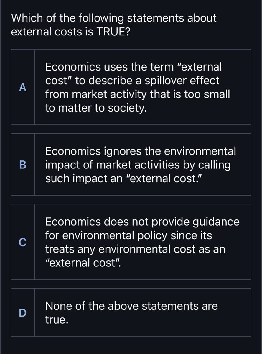 Which of the following statements about
external costs is TRUE?
A
Economics uses the term "external
cost" to describe a spillover effect
from market activity that is too small
to matter to society.
B
C
D
Economics ignores the environmental
impact of market activities by calling
such impact an "external cost.”
Economics does not provide guidance
for environmental policy since its
treats any environmental cost as an
"external cost".
None of the above statements are
true.