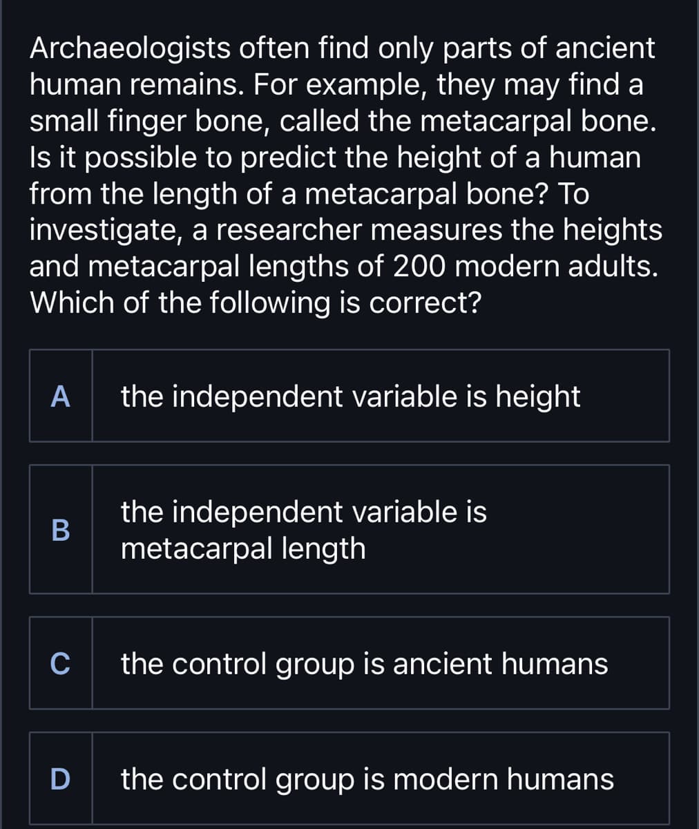 Archaeologists often find only parts of ancient
human remains. For example, they may find a
small finger bone, called the metacarpal bone.
Is it possible to predict the height of a human
from the length of a metacarpal bone? To
investigate, a researcher measures the heights
and metacarpal lengths of 200 modern adults.
Which of the following is correct?
A
the independent variable is height
B
the independent variable is
metacarpal length
C
the control group is ancient humans
D
the control group is modern humans