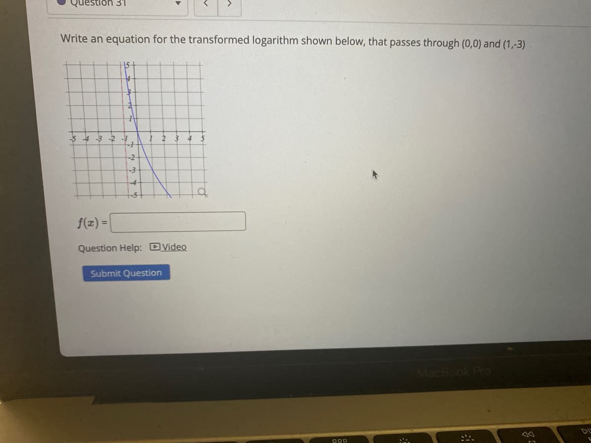 destion 31
Write an equation for the transformed logarithm shown below, that passes through (0,0) and (1,-3)
15
-5 -4 -3
-2
2
-2-
4-
f(x) =
%3D
Question Help: DVideo
Submit Question
MacBook Pro
DL
000
