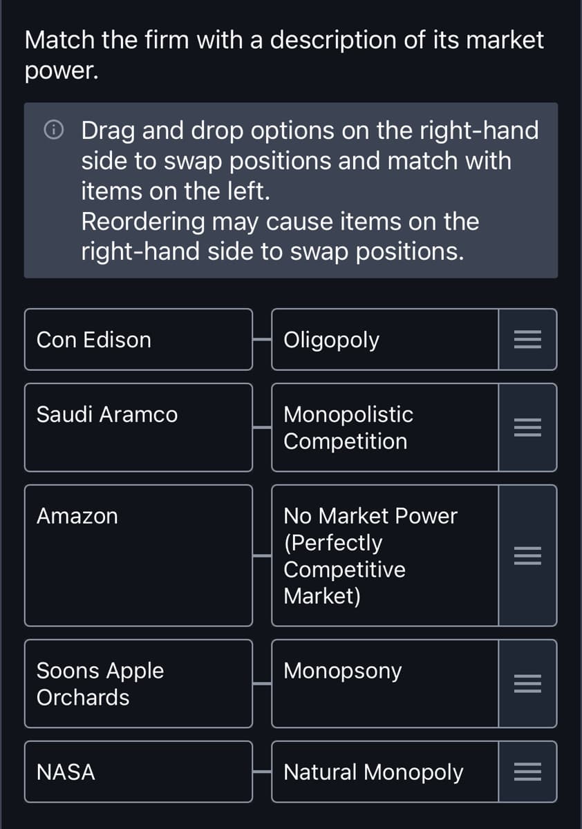 Match the firm with a description of its market
power.
Drag and drop options on the right-hand
side to swap positions and match with
items on the left.
Reordering may cause items on the
right-hand side to swap positions.
Con Edison
Oligopoly
==
III
Saudi Aramco
Monopolistic
Competition
=
III
Amazon
Soons Apple
Orchards
No Market Power
(Perfectly
Competitive
Market)
Monopsony
NASA
III
III
Natural Monopoly =
III
