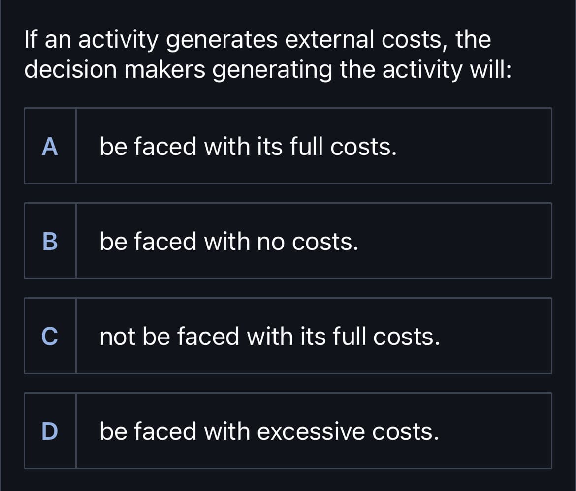 If an activity generates external costs, the
decision makers generating the activity will:
A
be faced with its full costs.
B
be faced with no costs.
C
not be faced with its full costs.
D be faced with excessive costs.